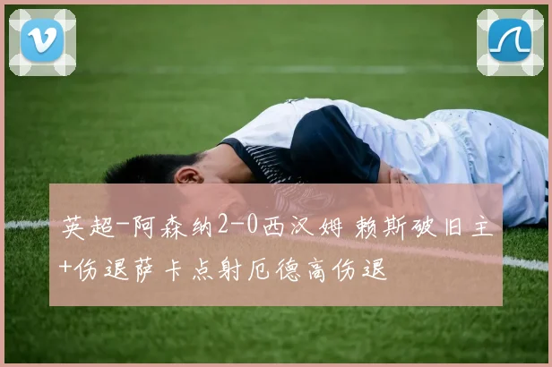 英超-阿森纳2-0西汉姆 赖斯破旧主+伤退萨卡点射厄德高伤退