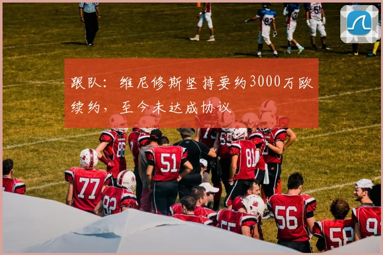 跟队：维尼修斯坚持要约3000万欧续约，至今未达成协议